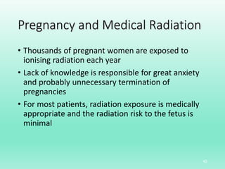 Pregnancy and Medical Radiation
• Thousands of pregnant women are exposed to
ionising radiation each year
• Lack of knowledge is responsible for great anxiety
and probably unnecessary termination of
pregnancies
• For most patients, radiation exposure is medically
appropriate and the radiation risk to the fetus is
minimal
42
 