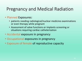Pregnancy and Medical Radiation
• Planned Exposures:
• patients needing radiological/nuclear medicine examinations
or even therapy while pregnant
• Assessment of valve functions or implants screening or
situations requiring cardiac catheterization
• Accidental exposure in pregnancy
• Occupational exposures in pregnancy
• Exposure of female of reproductive capacity
43
 