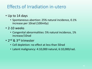 Effects of Irradiation in-utero
• Up to 14 days
• Spontaneous abortion: 25% natural incidence, 0.1%
increase per 10rad (100mGy)
• 2-10 weeks
• Congenital abnormalities: 5% natural incidence, 1%
increase/10rad
• 2nd & 3rd trimester
• Cell depletion: no effect at less than 50rad
• Latent malignancy: 4:10,000 natural, 6:10,000/rad.
45
 