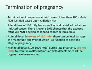 Termination of pregnancy
• Termination of pregnancy at fetal doses of less than 100 mGy is
NOT justified based upon radiation risk
• A fetal dose of 100 mGy has a small individual risk of radiation-
induced cancer. There is over a 99% chance that the exposed
fetus will NOT develop childhood cancer or leukaemia
• At fetal doses in excess of 100 mGy, there can be fetal damage,
the magnitude and type of which is a function of dose and
stage of pregnancy
• High fetal doses (100-1000 mGy) during late pregnancy are not
likely to result in malformations or birth defects since all the
organs have been formed
47
 