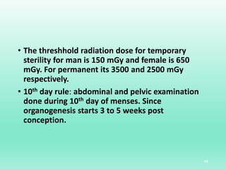 • The threshhold radiation dose for temporary
sterility for man is 150 mGy and female is 650
mGy. For permanent its 3500 and 2500 mGy
respectively.
• 10th day rule: abdominal and pelvic examination
done during 10th day of menses. Since
organogenesis starts 3 to 5 weeks post
conception.
48
 