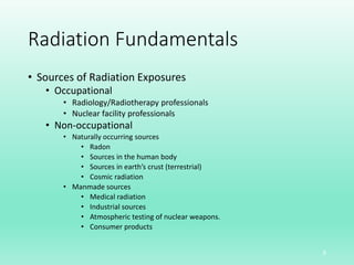 Radiation Fundamentals
• Sources of Radiation Exposures
• Occupational
• Radiology/Radiotherapy professionals
• Nuclear facility professionals
• Non-occupational
• Naturally occurring sources
• Radon
• Sources in the human body
• Sources in earth’s crust (terrestrial)
• Cosmic radiation
• Manmade sources
• Medical radiation
• Industrial sources
• Atmospheric testing of nuclear weapons.
• Consumer products
5
 