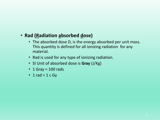 • Rad (Radiation absorbed dose)
• The absorbed dose D, is the energy absorbed per unit mass.
This quantity is defined for all ionizing radiation for any
material.
• Rad is used for any type of ionizing radiation.
• SI Unit of absorbed dose is Gray (J/Kg)
• 1 Gray = 100 rads
• 1 rad = 1 c Gy
7
 