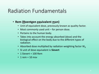 Radiation Fundamentals
• Rem (Roentgen equivalent man)
• Unit of equivalent dose, previously known as quality factor.
• Most commonly used unit – for person dose.
• Pertains to the human body.
• Takes into account the energy absorbed (dose) and the
biological effect on the body due to the different types of
radiation.
• Absorbed dose multiplied by radiation weighting factor WR
• SI unit of dose equivalent is Sievert
• 1 Sievert = 100 Rem
• 1 rem = 10 msv
8
 