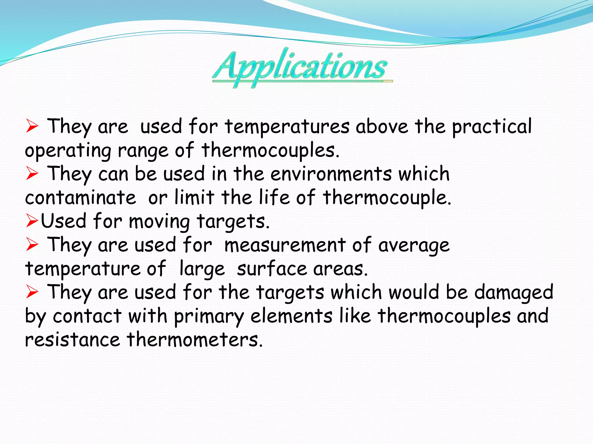  They are used for temperatures above the practical 
operating range of thermocouples. 
 They can be used in the environments which 
contaminate or limit the life of thermocouple. 
Used for moving targets. 
 They are used for measurement of average 
temperature of large surface areas. 
 They are used for the targets which would be damaged 
by contact with primary elements like thermocouples and 
resistance thermometers. 
 