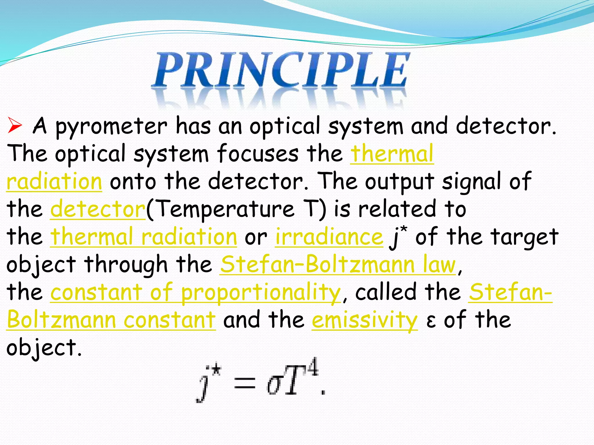  A pyrometer has an optical system and detector. 
The optical system focuses the thermal 
radiation onto the detector. The output signal of 
the detector(Temperature T) is related to 
the thermal radiation or irradiance j* of the target 
object through the Stefan–Boltzmann law, 
the constant of proportionality, called the Stefan- 
Boltzmann constant and the emissivity ε of the 
object. 
 