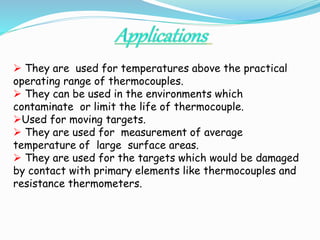  They are used for temperatures above the practical 
operating range of thermocouples. 
 They can be used in the environments which 
contaminate or limit the life of thermocouple. 
Used for moving targets. 
 They are used for measurement of average 
temperature of large surface areas. 
 They are used for the targets which would be damaged 
by contact with primary elements like thermocouples and 
resistance thermometers. 
 