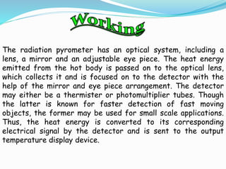 The radiation pyrometer has an optical system, including a 
lens, a mirror and an adjustable eye piece. The heat energy 
emitted from the hot body is passed on to the optical lens, 
which collects it and is focused on to the detector with the 
help of the mirror and eye piece arrangement. The detector 
may either be a thermister or photomultiplier tubes. Though 
the latter is known for faster detection of fast moving 
objects, the former may be used for small scale applications. 
Thus, the heat energy is converted to its corresponding 
electrical signal by the detector and is sent to the output 
temperature display device. 
 