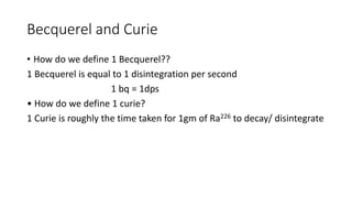 Becquerel and Curie
• How do we define 1 Becquerel??
1 Becquerel is equal to 1 disintegration per second
1 bq = 1dps
• How do we define 1 curie?
1 Curie is roughly the time taken for 1gm of Ra226 to decay/ disintegrate
 