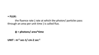 • FLUX:
the fluence rate ( rate at which the photon/ particles pass
through an area per unit time ) is called flux.
φ = photons/ area*time
UNIT : m-2 sec-1/ cm-2 sec-1
 