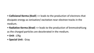 • Collisional Kerma (Kcoll) => leads to the production of electrons that
dissipate energy as ionisation/ excitation near electron tracks in the
medium.
• Radiative Kerma (Krad) => leads to the production of bremsstrahlung
as the charged particles are decelerated in the medium.
• Unit : J/Kg
• Special Unit : Gray
 