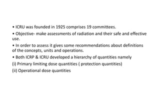 • ICRU was founded in 1925 comprises 19 committees.
• Objective- make assessments of radiation and their safe and effective
use.
• In order to assess it gives some recommendations about definitions
of the concepts, units and operations.
• Both ICRP & ICRU developed a hierarchy of quantities namely
(i) Primary limiting dose quantities ( protection quantities)
(ii) Operational dose quantities
 
