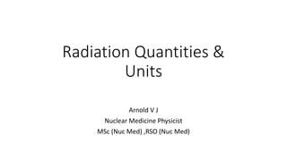 Radiation Quantities &
Units
Arnold V J
Nuclear Medicine Physicist
MSc (Nuc Med) ,RSO (Nuc Med)
 