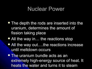 Nuclear Power

 The   depth the rods are inserted into the
  uranium, determines the amount of
  fission taking place
 All the way in… the reactions stop
 All the way out….the reactions increase
  until meltdown occurs
 The uranium bundle acts as an
  extremely high-energy source of heat. It
  heats the water and turns it to steam
 