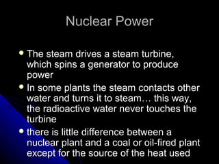 Nuclear Power

 The  steam drives a steam turbine,
  which spins a generator to produce
  power
 In some plants the steam contacts other
  water and turns it to steam… this way,
  the radioactive water never touches the
  turbine
 there is little difference between a
  nuclear plant and a coal or oil-fired plant
  except for the source of the heat used
 