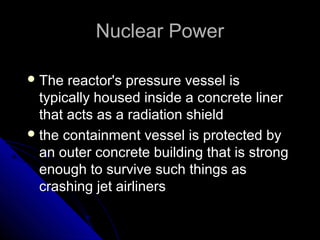 Nuclear Power

 The  reactor's pressure vessel is
  typically housed inside a concrete liner
  that acts as a radiation shield
 the containment vessel is protected by
  an outer concrete building that is strong
  enough to survive such things as
  crashing jet airliners
 