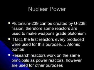 Nuclear Power

 Plutonium-239       can be created by U-238
  fission, therefore some reactors are
  used to make weapons grade plutonium
 If fact, the first reactors every produced
  were used for this purpose…. Atomic
  bombs
 Research reactors work on the same
  principals as power reactors, however
  are used for other purposes
 