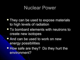 Nuclear Power

 They  can be used to expose materials
  to high levels of radiation
 To bombard elements with neutrons to
  create new isotopes
 And can be used to work on new
  energy possibilities
 How safe are they? Do they hurt the
  environment?
 