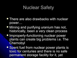 Nuclear Safety

 There   are also drawbacks with nuclear
  power…
 Mining and purifying uranium has not,
  historically, been a very clean process
 Improperly-functioning nuclear power
  plants can create big problems i.e. The
  Chernobyl
 Spent fuel from nuclear power plants is
  toxic for centuries and there is no safe
  permanent storage facility for it, yet
 
