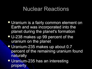 Nuclear Reactions

 Uranium   is a fairly common element on
  Earth and was incorporated into the
  planet during the planet's formation
 U-238 makes up 99 percent of the
  uranium on the planet
 Uranium-235 makes up about 0.7
  percent of the remaining uranium found
  naturally
 Uranium-235 has an interesting
  property
 