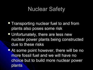 Nuclear Safety

 Transporting  nuclear fuel to and from
  plants also poses some risk
 Unfortunately, there are less new
  nuclear power plants being constructed
  due to these risks
 At some point however, there will be no
  more fossil fuel and we will have no
  choice but to build more nuclear power
  plants
 