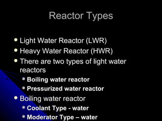 Reactor Types

 LightWater Reactor (LWR)
 Heavy Water Reactor (HWR)
 There are two types of light water
  reactors
   Boilingwater reactor
   Pressurized water reactor

 Boiling   water reactor
   CoolantType - water
   Moderator Type – water
 