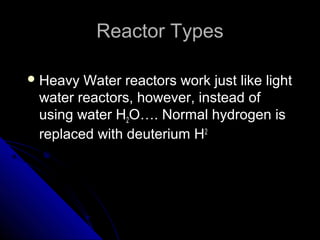 Reactor Types

 Heavy Water reactors work just like light
 water reactors, however, instead of
 using water H2O…. Normal hydrogen is
 replaced with deuterium H2
 