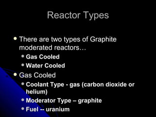 Reactor Types

 There
      are two types of Graphite
 moderated reactors…
   Gas Cooled
   Water Cooled

 Gas   Cooled
   Coolant   Type - gas (carbon dioxide or
    helium)
   Moderator Type – graphite
   Fuel -- uranium
 