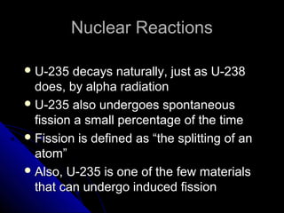 Nuclear Reactions

 U-235   decays naturally, just as U-238
  does, by alpha radiation
 U-235 also undergoes spontaneous
  fission a small percentage of the time
 Fission is defined as “the splitting of an
  atom”
 Also, U-235 is one of the few materials
  that can undergo induced fission
 
