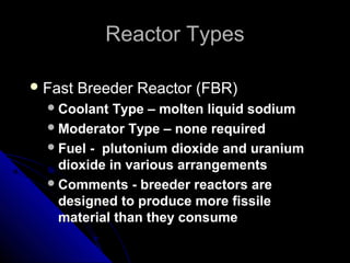 Reactor Types

 Fast   Breeder Reactor (FBR)
   Coolant  Type – molten liquid sodium
   Moderator Type – none required
   Fuel - plutonium dioxide and uranium
    dioxide in various arrangements
   Comments - breeder reactors are
    designed to produce more fissile
    material than they consume
 