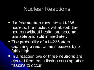Nuclear Reactions

 If a free neutron runs into a U-235
  nucleus, the nucleus will absorb the
  neutron without hesitation, become
  unstable and split immediately
 The probability of a U-235 atom
  capturing a neutron as it passes by is
  fairly high
 In a reaction two or three neutrons are
  ejected from each fission causing other
  fissions to occur
 