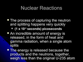 Nuclear Reactions

 Theprocess of capturing the neutron
 and splitting happens very quickly
     (1 x 10-12 seconds) picoseconds
 An  incredible amount of energy is
  released, in the form of heat and
  gamma radiation, when a single atom
  splits
 The energy is released because the
  products and the neutrons, together,
  weigh less than the original U-235 atom
 