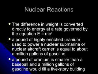 Nuclear Reactions

 The  difference in weight is converted
  directly to energy at a rate governed by
  the equation E = mc2
 a pound of highly enriched uranium
  used to power a nuclear submarine or
  nuclear aircraft carrier is equal to about
  a million gallons of gasoline
 a pound of uranium is smaller than a
  baseball and a million gallons of
  gasoline would fill a five-story building
 