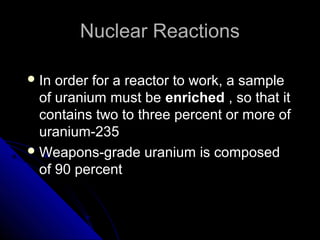 Nuclear Reactions

 In order for a reactor to work, a sample
  of uranium must be enriched , so that it
  contains two to three percent or more of
  uranium-235
 Weapons-grade uranium is composed
  of 90 percent
 