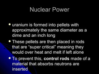 Nuclear Power

 uranium   is formed into pellets with
  approximately the same diameter as a
  dime and an inch long
 These pellets are then placed in rods
  that are “super critical” meaning they
  would over heat and melt if left alone
 To prevent this, control rods made of a
  material that absorbs neutrons are
  inserted
 