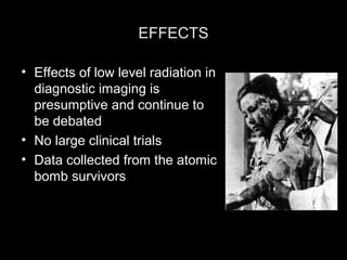EFFECTS
• Effects of low level radiation in
diagnostic imaging is
presumptive and continue to
be debated
• No large clinical trials
• Data collected from the atomic
bomb survivors

 