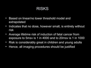 RISKS
• Based on linear/no lower threshold model and
extrapolated
• Indicates that no dose, however small, is entirely without
risk
• Average lifetime risk of induction of fatal cancer from
exposure to 5msv is 1 in 4000 and to 20msv is 1 in 1000
• Risk is considerably great in children and young adults
• Hence, all imaging procedures should be justified

 