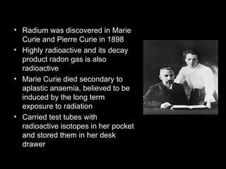 • Radium was discovered in Marie
Curie and Pierre Curie in 1898
• Highly radioactive and its decay
product radon gas is also
radioactive
• Marie Curie died secondary to
aplastic anaemia, believed to be
induced by the long term
exposure to radiation
• Carried test tubes with
radioactive isotopes in her pocket
and stored them in her desk
drawer

 