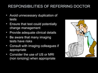 RESPONSIBILITIES OF REFERRING DOCTOR
• Avoid unnecessary duplication of
tests
• Ensure that test could potentially
change management
• Provide adequate clinical details
• Be aware that many imaging
tests have risks
• Consult with imaging colleagues if
appropriate
• Consider the use of US or MRI
(non ionizing) when appropriate

 