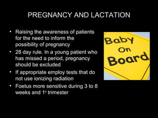 PREGNANCY AND LACTATION
• Raising the awareness of patients
for the need to inform the
possibility of pregnancy
• 28 day rule. In a young patient who
has missed a period, pregnancy
should be excluded
• If appropriate employ tests that do
not use ionizing radiation
• Foetus more sensitive during 3 to 8
weeks and 1st trimester

 