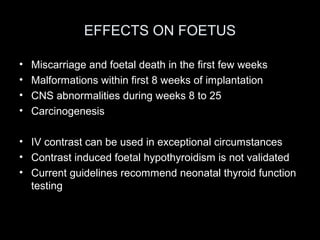 EFFECTS ON FOETUS
•
•
•
•

Miscarriage and foetal death in the first few weeks
Malformations within first 8 weeks of implantation
CNS abnormalities during weeks 8 to 25
Carcinogenesis

• IV contrast can be used in exceptional circumstances
• Contrast induced foetal hypothyroidism is not validated
• Current guidelines recommend neonatal thyroid function
testing

 