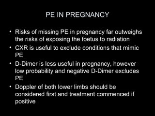 PE IN PREGNANCY
• Risks of missing PE in pregnancy far outweighs
the risks of exposing the foetus to radiation
• CXR is useful to exclude conditions that mimic
PE
• D-Dimer is less useful in pregnancy, however
low probability and negative D-Dimer excludes
PE
• Doppler of both lower limbs should be
considered first and treatment commenced if
positive

 