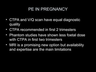 PE IN PREGNANCY
• CTPA and V/Q scan have equal diagnostic
quality
• CTPA recommended in first 2 trimesters
• Phantom studies have shown less foetal dose
with CTPA in first two trimesters
• MRI is a promising new option but availability
and expertise are the main limitations

 