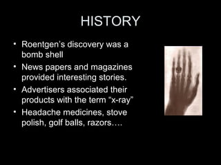 HISTORY
• Roentgen’s discovery was a
bomb shell
• News papers and magazines
provided interesting stories.
• Advertisers associated their
products with the term “x-ray”
• Headache medicines, stove
polish, golf balls, razors….

 