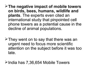  The negative impact of mobile towers
on birds, bees, humans, wildlife and
plants. The experts even cited an
international study that pinpointed cell
phone towers as a potential cause in the
decline of animal populations.
 They went on to say that there was an
urgent need to focus more scientific
attention on the subject before it was too
late.
 India has 7,36,654 Mobile Towers

 
