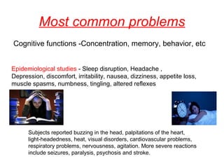 Most common problems
Cognitive functions -Concentration, memory, behavior, etc
Epidemiological studies - Sleep disruption, Headache ,
Depression, discomfort, irritability, nausea, dizziness, appetite loss,
muscle spasms, numbness, tingling, altered reflexes

Subjects reported buzzing in the head, palpitations of the heart,
light-headedness, heat, visual disorders, cardiovascular problems,
respiratory problems, nervousness, agitation. More severe reactions
include seizures, paralysis, psychosis and stroke.

 