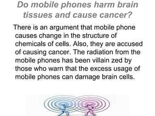 Do mobile phones harm brain
tissues and cause cancer?
There is an argument that mobile phone
causes change in the structure of
chemicals of cells. Also, they are accused
of causing cancer. The radiation from the
mobile phones has been villain zed by
those who warn that the excess usage of
mobile phones can damage brain cells.

 
