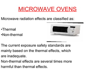 MICROWAVE OVENS
Microwave radiation effects are classified as:
•Thermal
•Non-thermal
The current exposure safety standards are
mainly based on the thermal effects, which
are inadequate.
Non-thermal effects are several times more
harmful than thermal effects.

 