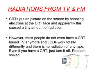 RADIATIONS FROM TV & FM
• CRTs put an picture on the screen by shooting
electrons at the CRT face and apparently this
caused a tiny amount of radiation.
• However, most people do not even have a CRT
based TV anymore and LCDs work totally
differently and there is no radiation of any type.
Even if you have a CRT, just turn it off. Problem
solved.

 