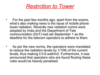 Restrction to Tower
•

For the past few months ago, apart from the scams,
what’s also making news is the issue of mobile phone
tower radiation. Recently new radiation norms were
adopted by India and the Department of Tele
communication (DoT) had set September 1 as the
deadline for the telecom operators to adhere to them.

•

As per the new norms, the operators were mandated
to reduce the radiation levels by 1/10th of the current
levels, thus making it 0.9 watt/m2. Furthermore, it was
announced that operators who are found flouting these
rules would be heavily penalised.

 